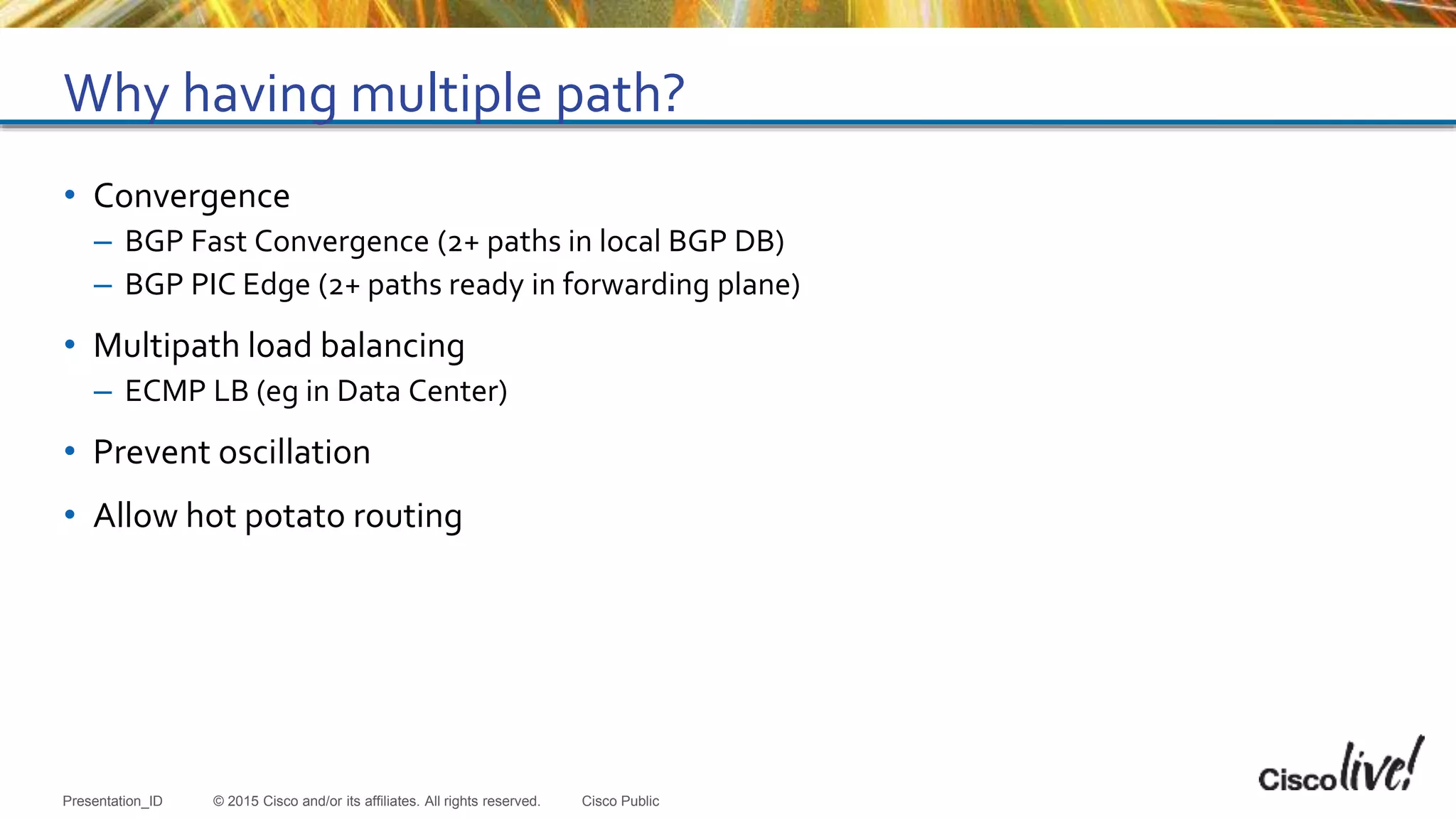 © 2015 Cisco and/or its affiliates. All rights reserved.Presentation_ID Cisco Public
Why having multiple path?
• Convergence
– BGP Fast Convergence (2+ paths in local BGP DB)
– BGP PIC Edge (2+ paths ready in forwarding plane)
• Multipath load balancing
– ECMP LB (eg in Data Center)
• Prevent oscillation
• Allow hot potato routing
 