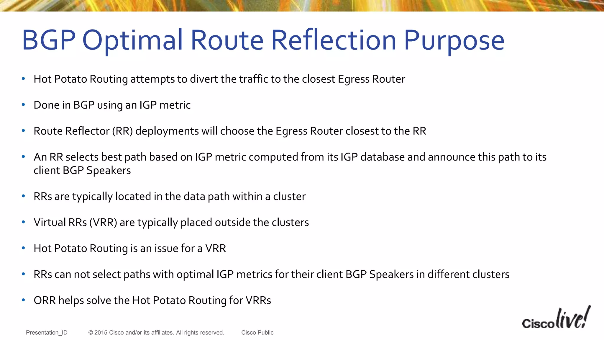 © 2015 Cisco and/or its affiliates. All rights reserved.Presentation_ID Cisco Public
• Hot Potato Routing attempts to divert the traffic to the closest Egress Router
• Done in BGP using an IGP metric
• Route Reflector (RR) deployments will choose the Egress Router closest to the RR
• An RR selects best path based on IGP metric computed from its IGP database and announce this path to its
client BGP Speakers
• RRs are typically located in the data path within a cluster
• Virtual RRs (VRR) are typically placed outside the clusters
• Hot Potato Routing is an issue for a VRR
• RRs can not select paths with optimal IGP metrics for their client BGP Speakers in different clusters
• ORR helps solve the Hot Potato Routing for VRRs
BGP Optimal Route Reflection Purpose
 