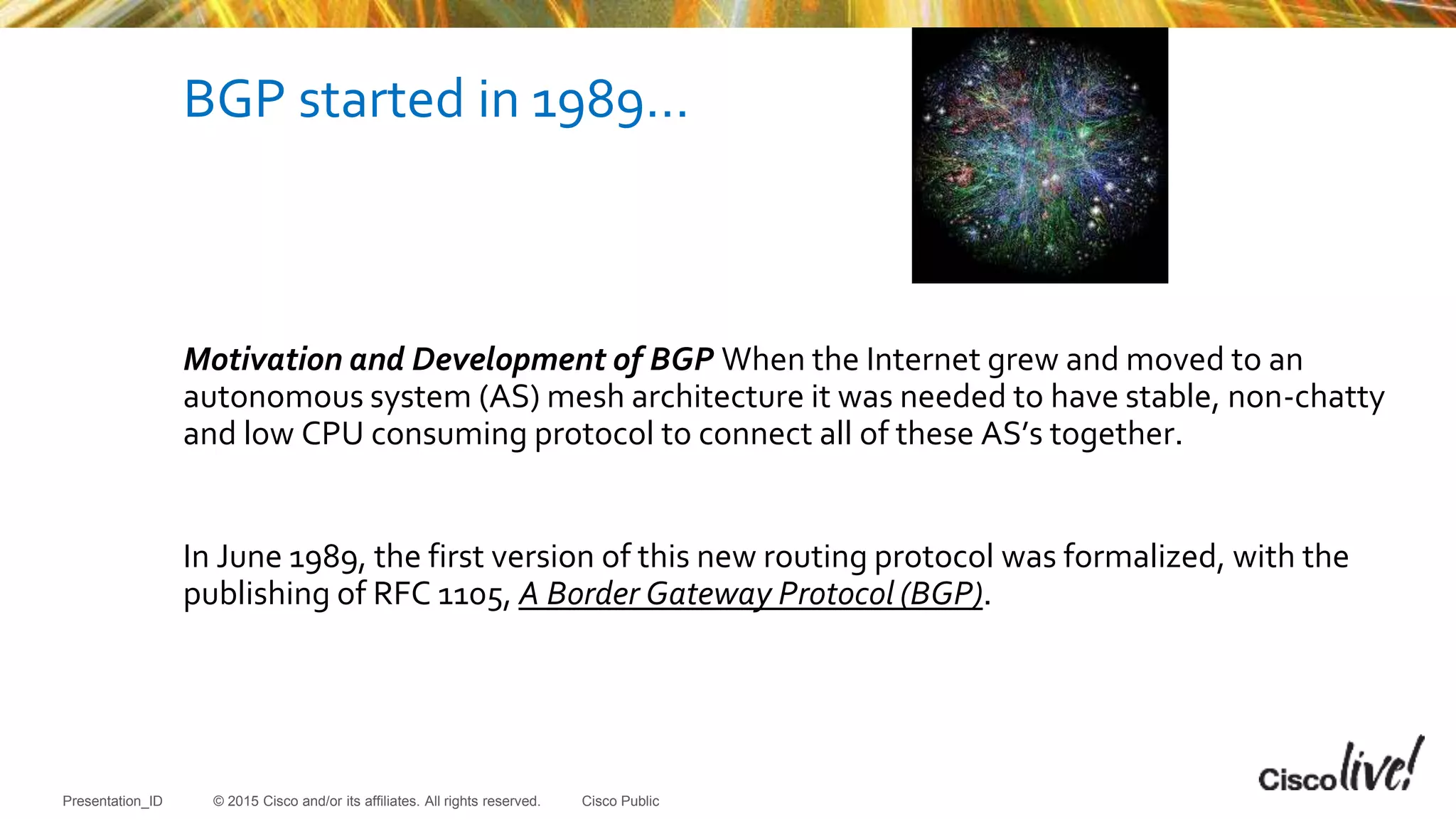 © 2015 Cisco and/or its affiliates. All rights reserved.Presentation_ID Cisco Public
BGP started in 1989…
Motivation and Development of BGP When the Internet grew and moved to an
autonomous system (AS) mesh architecture it was needed to have stable, non-chatty
and low CPU consuming protocol to connect all of these AS’s together.
In June 1989, the first version of this new routing protocol was formalized, with the
publishing of RFC 1105, A Border Gateway Protocol (BGP).
 