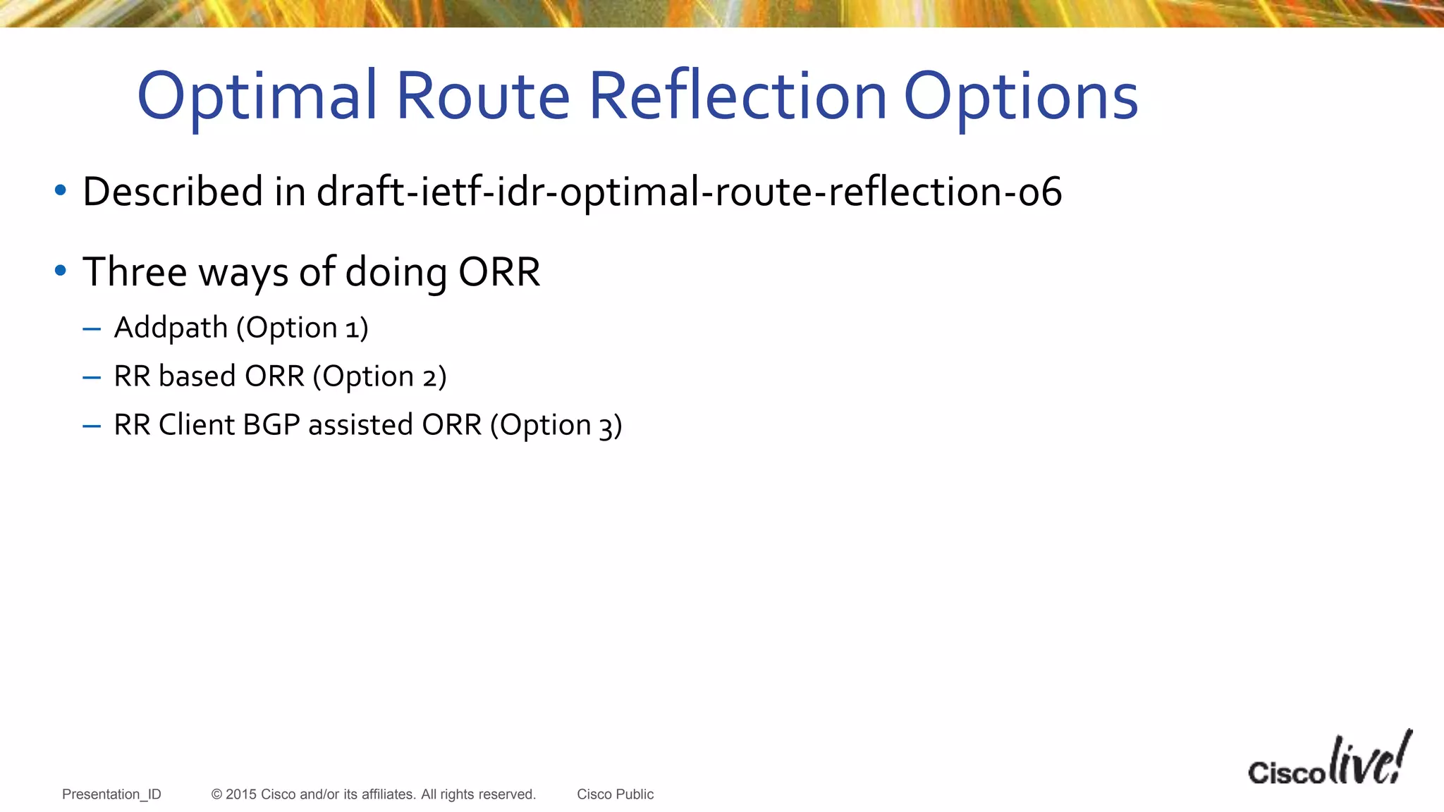 © 2015 Cisco and/or its affiliates. All rights reserved.Presentation_ID Cisco Public
• Described in draft-ietf-idr-optimal-route-reflection-06
• Three ways of doing ORR
– Addpath (Option 1)
– RR based ORR (Option 2)
– RR Client BGP assisted ORR (Option 3)
Optimal Route Reflection Options
 