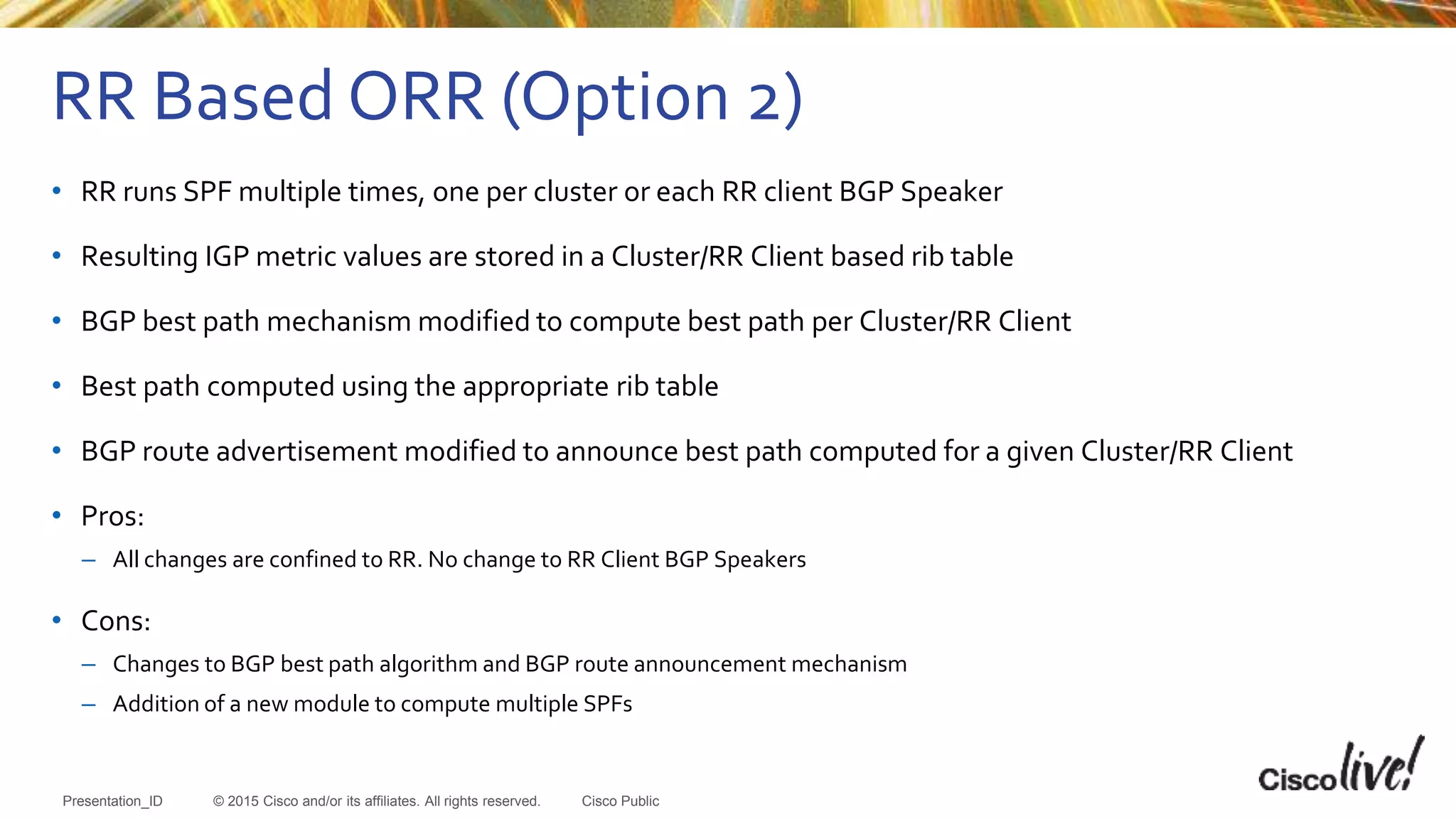 © 2015 Cisco and/or its affiliates. All rights reserved.Presentation_ID Cisco Public
• RR runs SPF multiple times, one per cluster or each RR client BGP Speaker
• Resulting IGP metric values are stored in a Cluster/RR Client based rib table
• BGP best path mechanism modified to compute best path per Cluster/RR Client
• Best path computed using the appropriate rib table
• BGP route advertisement modified to announce best path computed for a given Cluster/RR Client
• Pros:
– All changes are confined to RR. No change to RR Client BGP Speakers
• Cons:
– Changes to BGP best path algorithm and BGP route announcement mechanism
– Addition of a new module to compute multiple SPFs
RR Based ORR (Option 2)
 