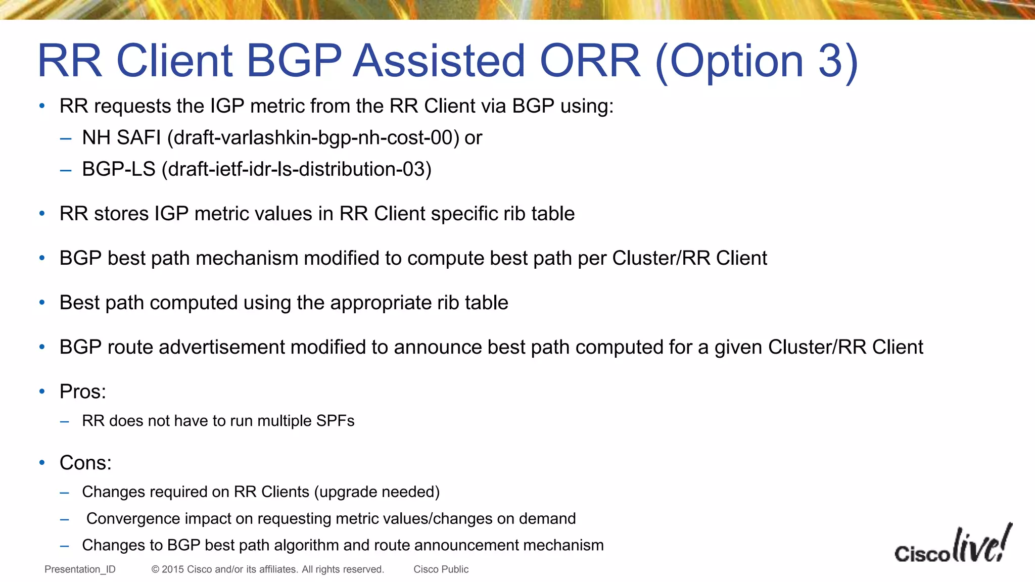 © 2015 Cisco and/or its affiliates. All rights reserved.Presentation_ID Cisco Public
• RR requests the IGP metric from the RR Client via BGP using:
– NH SAFI (draft-varlashkin-bgp-nh-cost-00) or
– BGP-LS (draft-ietf-idr-ls-distribution-03)
• RR stores IGP metric values in RR Client specific rib table
• BGP best path mechanism modified to compute best path per Cluster/RR Client
• Best path computed using the appropriate rib table
• BGP route advertisement modified to announce best path computed for a given Cluster/RR Client
• Pros:
– RR does not have to run multiple SPFs
• Cons:
– Changes required on RR Clients (upgrade needed)
– Convergence impact on requesting metric values/changes on demand
– Changes to BGP best path algorithm and route announcement mechanism
RR Client BGP Assisted ORR (Option 3)
 