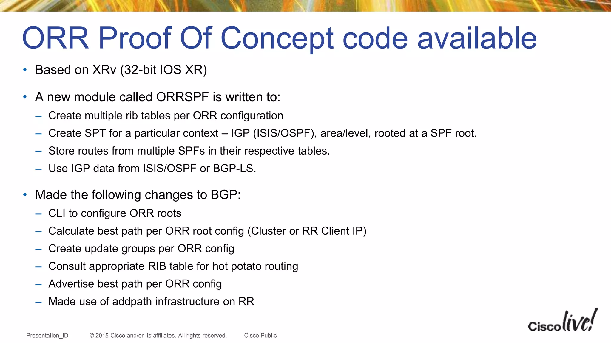 © 2015 Cisco and/or its affiliates. All rights reserved.Presentation_ID Cisco Public
• Based on XRv (32-bit IOS XR)
• A new module called ORRSPF is written to:
– Create multiple rib tables per ORR configuration
– Create SPT for a particular context – IGP (ISIS/OSPF), area/level, rooted at a SPF root.
– Store routes from multiple SPFs in their respective tables.
– Use IGP data from ISIS/OSPF or BGP-LS.
• Made the following changes to BGP:
– CLI to configure ORR roots
– Calculate best path per ORR root config (Cluster or RR Client IP)
– Create update groups per ORR config
– Consult appropriate RIB table for hot potato routing
– Advertise best path per ORR config
– Made use of addpath infrastructure on RR
ORR Proof Of Concept code available
 