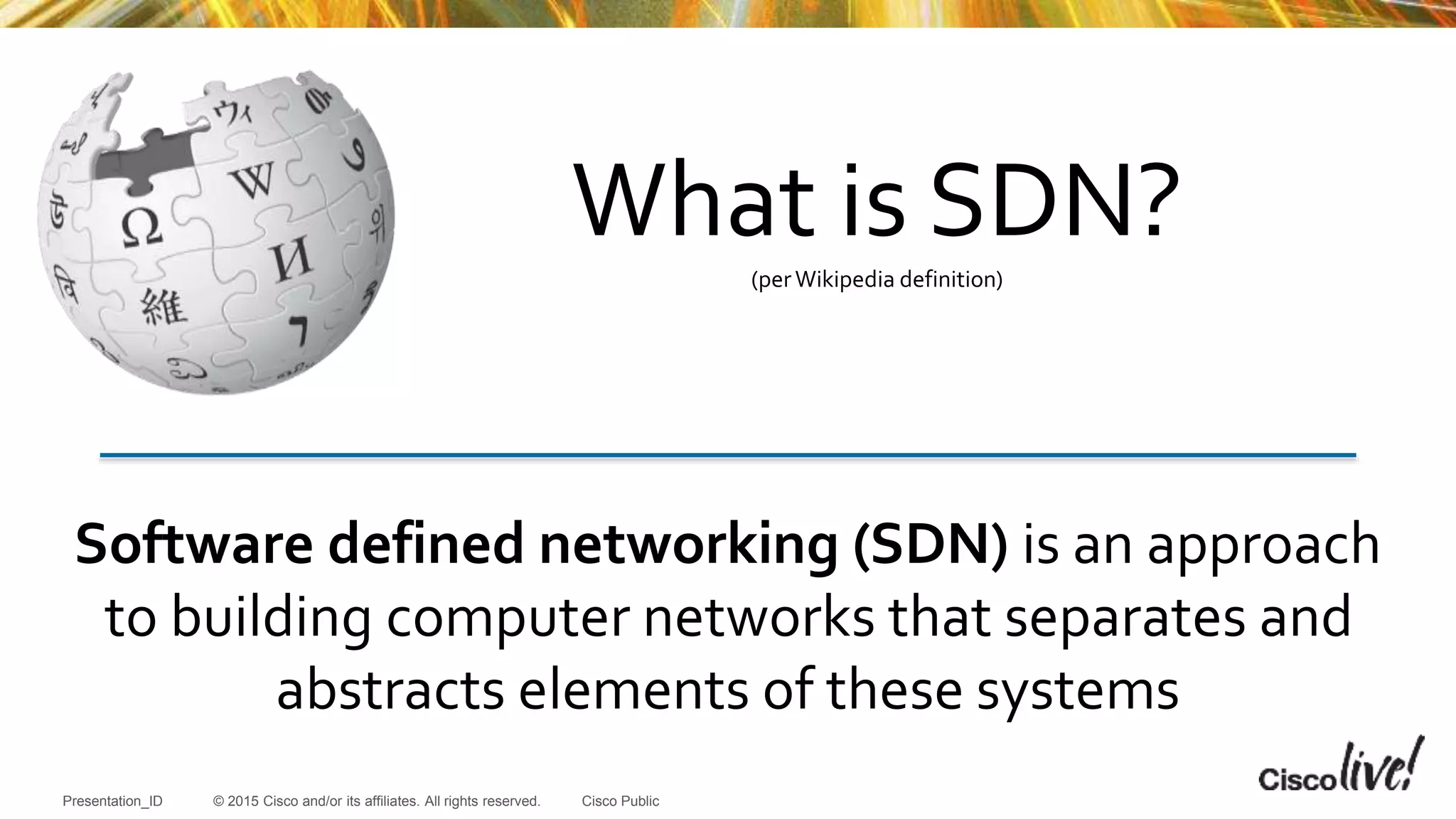 © 2015 Cisco and/or its affiliates. All rights reserved.Presentation_ID Cisco Public
Software defined networking (SDN) is an approach
to building computer networks that separates and
abstracts elements of these systems
What is SDN?(perWikipedia definition)
 