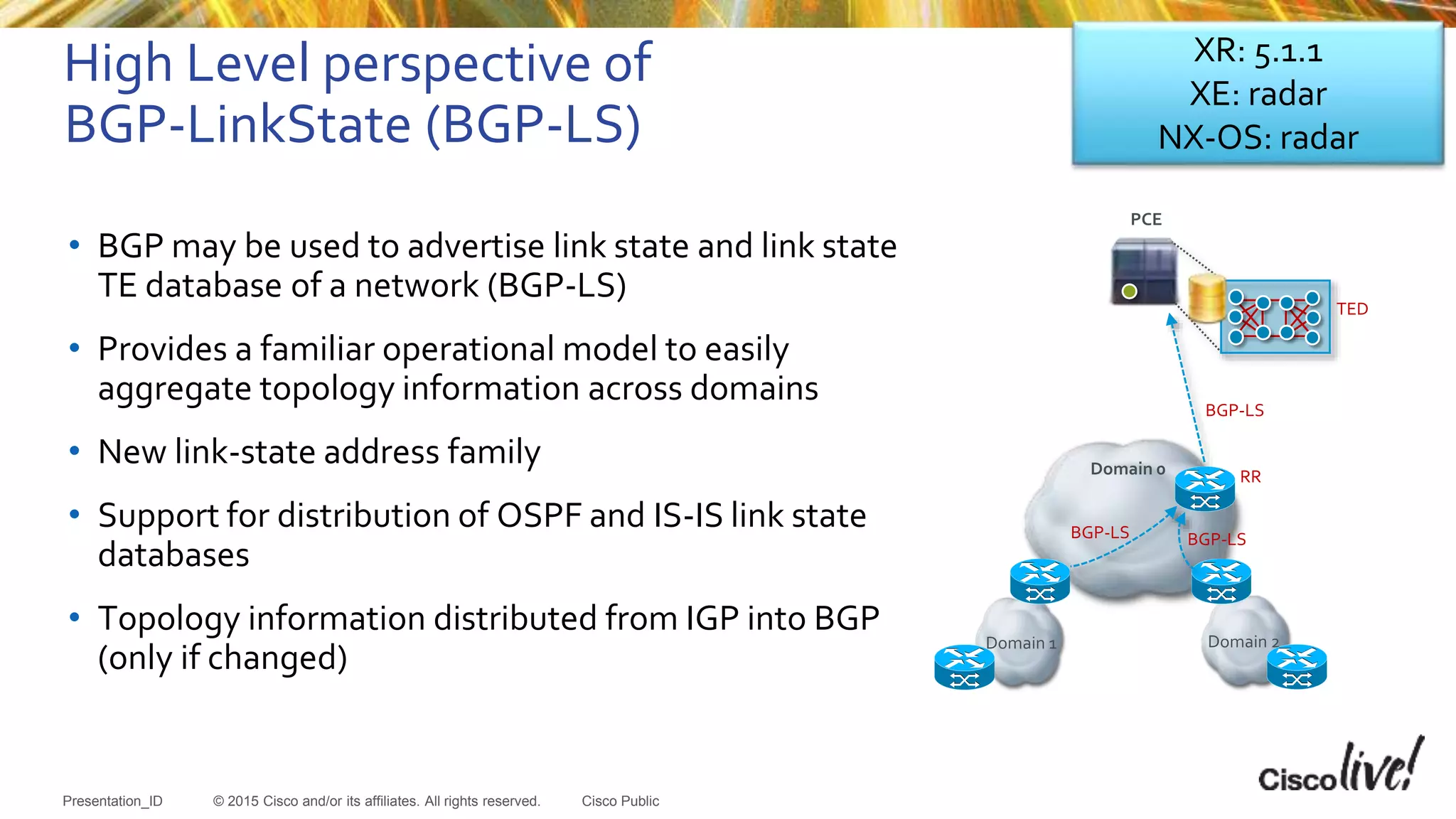© 2015 Cisco and/or its affiliates. All rights reserved.Presentation_ID Cisco Public
High Level perspective of
BGP-LinkState (BGP-LS)
• BGP may be used to advertise link state and link state
TE database of a network (BGP-LS)
• Provides a familiar operational model to easily
aggregate topology information across domains
• New link-state address family
• Support for distribution of OSPF and IS-IS link state
databases
• Topology information distributed from IGP into BGP
(only if changed)
Domain 1 Domain 2
Domain 0
BGP-LS
TED
BGP-LS BGP-LS
RR
PCE
XR: 5.1.1
XE: radar
NX-OS: radar
 
