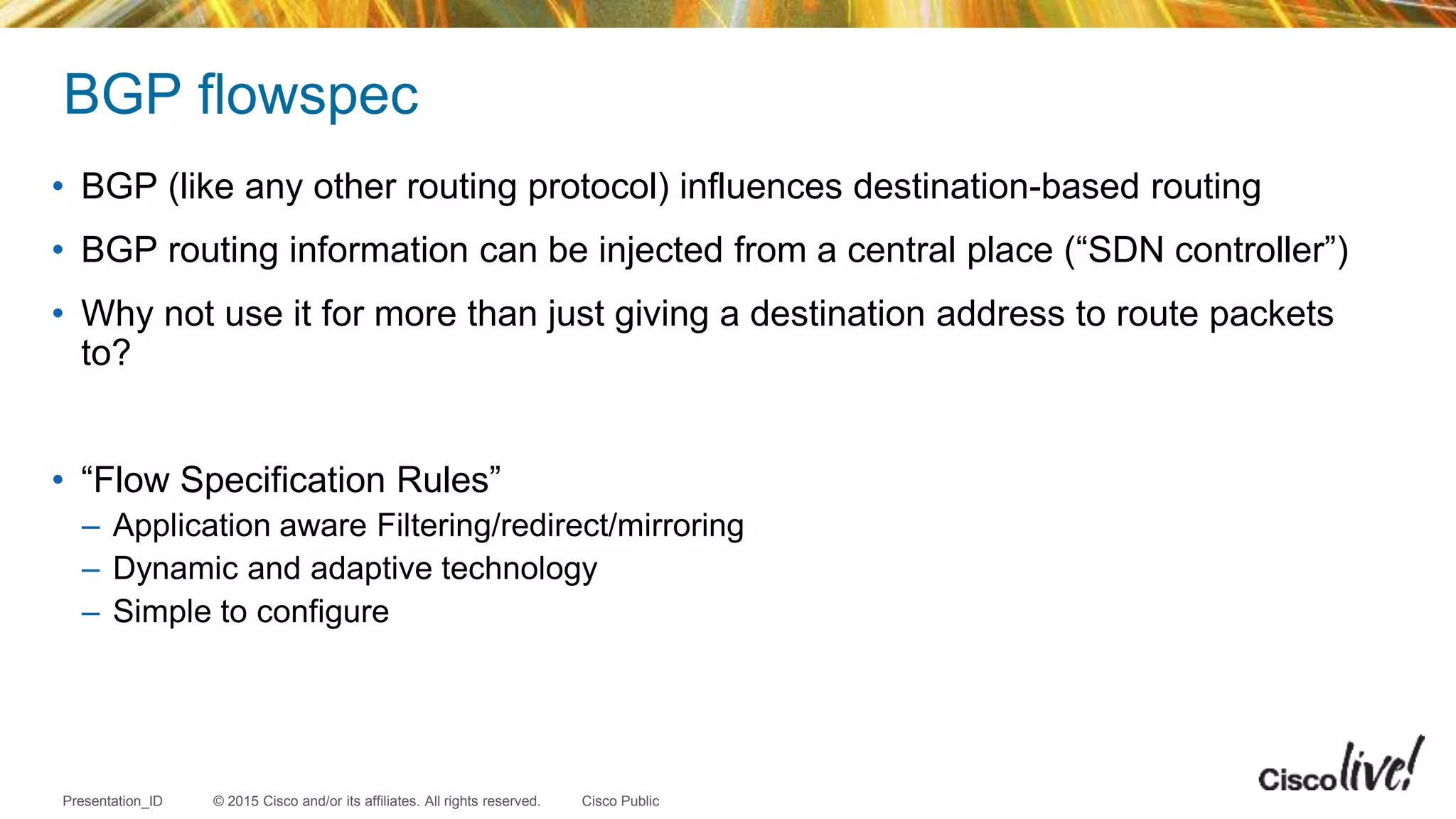 © 2015 Cisco and/or its affiliates. All rights reserved.Presentation_ID Cisco Public
BGP flowspec
• BGP (like any other routing protocol) influences destination-based routing
• BGP routing information can be injected from a central place (“SDN controller”)
• Why not use it for more than just giving a destination address to route packets
to?
• “Flow Specification Rules”
– Application aware Filtering/redirect/mirroring
– Dynamic and adaptive technology
– Simple to configure
 