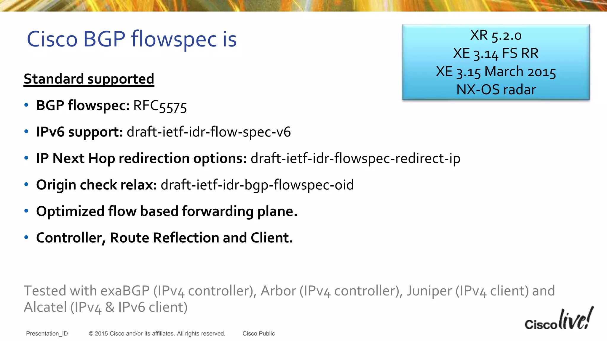 © 2015 Cisco and/or its affiliates. All rights reserved.Presentation_ID Cisco Public
Cisco BGP flowspec is
Standard supported
• BGP flowspec: RFC5575
• IPv6 support: draft-ietf-idr-flow-spec-v6
• IP Next Hop redirection options: draft-ietf-idr-flowspec-redirect-ip
• Origin check relax: draft-ietf-idr-bgp-flowspec-oid
• Optimized flow based forwarding plane.
• Controller, Route Reflection and Client.
Tested with exaBGP (IPv4 controller), Arbor (IPv4 controller), Juniper (IPv4 client) and
Alcatel (IPv4 & IPv6 client)
XR 5.2.0
XE 3.14 FS RR
XE 3.15 March 2015
NX-OS radar
 