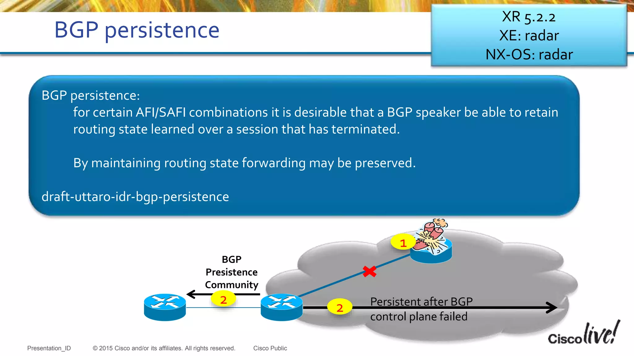 © 2015 Cisco and/or its affiliates. All rights reserved.Presentation_ID Cisco Public
BGP persistence
BGP persistence:
for certain AFI/SAFI combinations it is desirable that a BGP speaker be able to retain
routing state learned over a session that has terminated.
By maintaining routing state forwarding may be preserved.
draft-uttaro-idr-bgp-persistence
BGP
Presistence
Community
Persistent after BGP
control plane failed
2
2
1
XR 5.2.2
XE: radar
NX-OS: radar
 