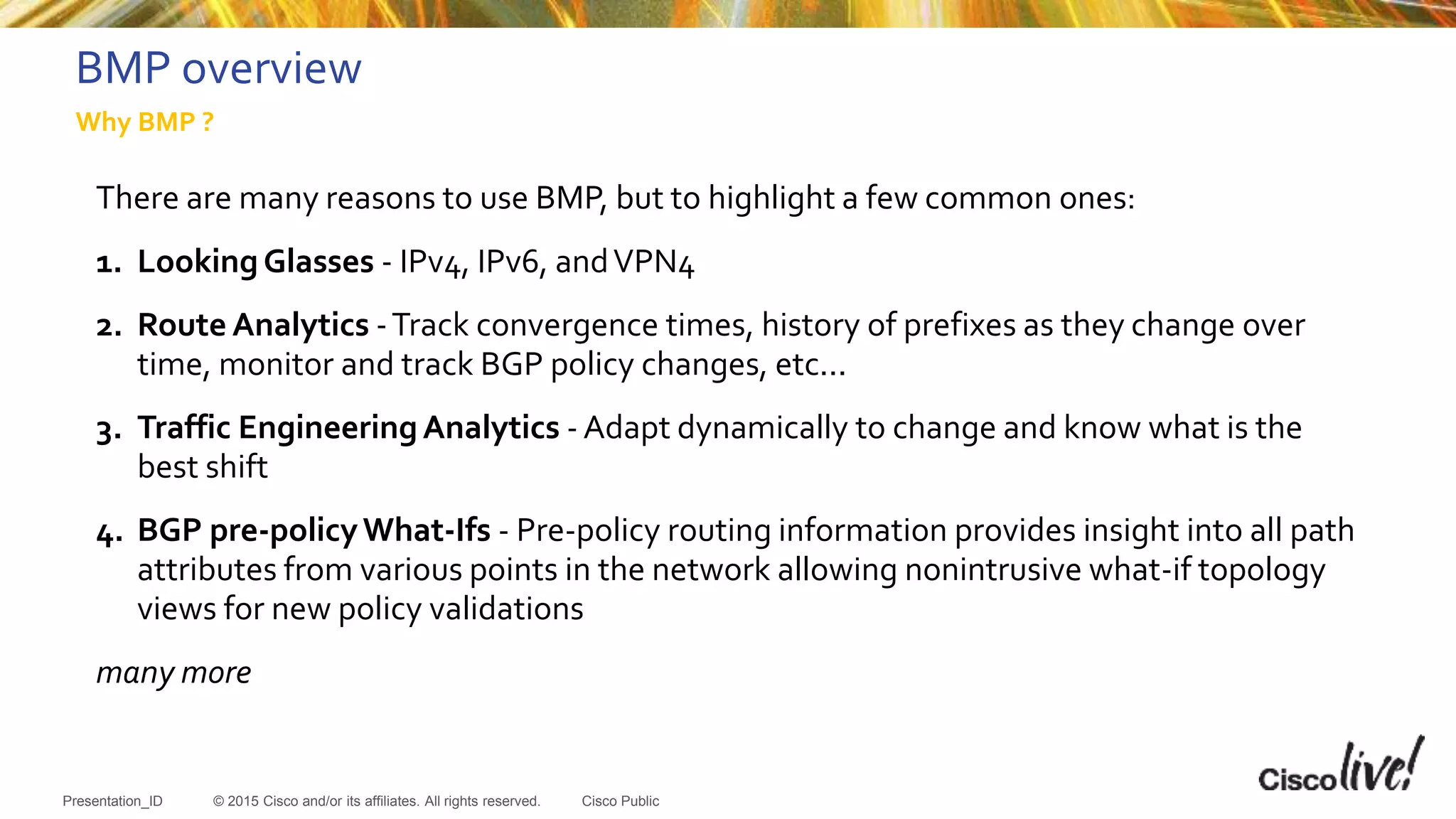 © 2015 Cisco and/or its affiliates. All rights reserved.Presentation_ID Cisco Public
BMP overview
There are many reasons to use BMP, but to highlight a few common ones:
1. LookingGlasses - IPv4, IPv6, andVPN4
2. Route Analytics -Track convergence times, history of prefixes as they change over
time, monitor and track BGP policy changes, etc...
3. Traffic EngineeringAnalytics - Adapt dynamically to change and know what is the
best shift
4. BGP pre-policyWhat-Ifs - Pre-policy routing information provides insight into all path
attributes from various points in the network allowing nonintrusive what-if topology
views for new policy validations
many more
Why BMP ?
 