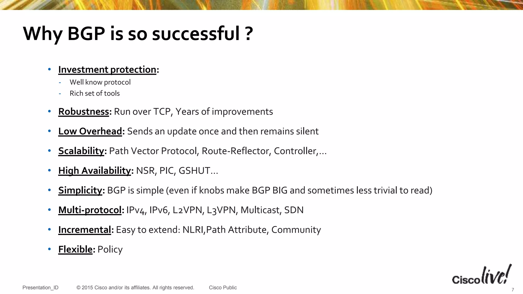 © 2015 Cisco and/or its affiliates. All rights reserved.Presentation_ID Cisco Public
Why BGP is so successful ?
• Investment protection:
- Well know protocol
- Rich set of tools
• Robustness: Run over TCP, Years of improvements
• Low Overhead: Sends an update once and then remains silent
• Scalability: Path Vector Protocol, Route-Reflector, Controller,…
• High Availability: NSR, PIC, GSHUT…
• Simplicity: BGP is simple (even if knobs make BGP BIG and sometimes less trivial to read)
• Multi-protocol: IPv4, IPv6, L2VPN, L3VPN, Multicast, SDN
• Incremental: Easy to extend: NLRI,Path Attribute, Community
• Flexible: Policy
7
 
