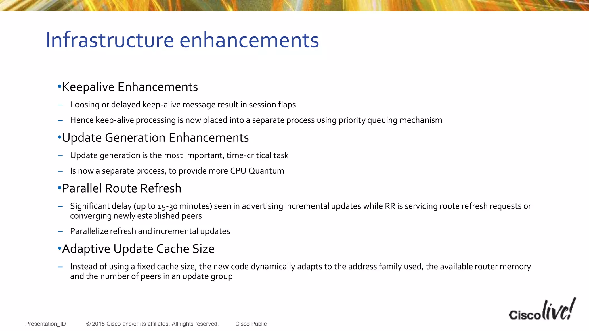 © 2015 Cisco and/or its affiliates. All rights reserved.Presentation_ID Cisco Public
Infrastructure enhancements
•Keepalive Enhancements
– Loosing or delayed keep-alive message result in session flaps
– Hence keep-alive processing is now placed into a separate process using priority queuing mechanism
•Update Generation Enhancements
– Update generation is the most important, time-critical task
– Is now a separate process, to provide more CPU Quantum
•Parallel Route Refresh
– Significant delay (up to 15-30 minutes) seen in advertising incremental updates while RR is servicing route refresh requests or
converging newly established peers
– Parallelize refresh and incremental updates
•Adaptive Update Cache Size
– Instead of using a fixed cache size, the new code dynamically adapts to the address family used, the available router memory
and the number of peers in an update group
 