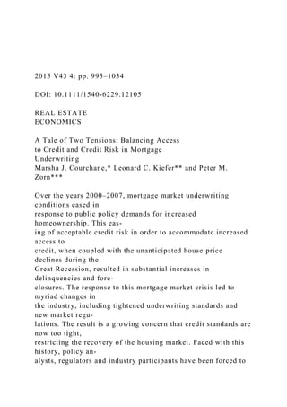 2015 V43 4: pp. 993–1034
DOI: 10.1111/1540-6229.12105
REAL ESTATE
ECONOMICS
A Tale of Two Tensions: Balancing Access
to Credit and Credit Risk in Mortgage
Underwriting
Marsha J. Courchane,* Leonard C. Kiefer** and Peter M.
Zorn***
Over the years 2000–2007, mortgage market underwriting
conditions eased in
response to public policy demands for increased
homeownership. This eas-
ing of acceptable credit risk in order to accommodate increased
access to
credit, when coupled with the unanticipated house price
declines during the
Great Recession, resulted in substantial increases in
delinquencies and fore-
closures. The response to this mortgage market crisis led to
myriad changes in
the industry, including tightened underwriting standards and
new market regu-
lations. The result is a growing concern that credit standards are
now too tight,
restricting the recovery of the housing market. Faced with this
history, policy an-
alysts, regulators and industry participants have been forced to
 