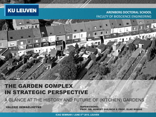 THE GARDEN COMPLEX
IN STRATEGIC PERSPECTIVE
VALERIE DEWAELHEYNS
A GLANCE AT THE HISTORY AND FUTURE OF (KITCHEN) GARDENS
SUPERVISORS:
PROF. DR. HUBERT GULINCK & PROF. ELKE ROGGE
ARENBERG DOCTORAL SCHOOL
FACULTY OF BIOSCIENCE ENGINEERING
ICAG SEMINAR // JUNE 5TH 2015, LEUVEN
 