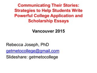 Communicating Their Stories:
Strategies to Help Students Write
Powerful College Application and
Scholarship Essays
Vancouver 2015
Rebecca Joseph, PhD
getmetocollege@gmail.com
Slideshare: getmetocollege
 