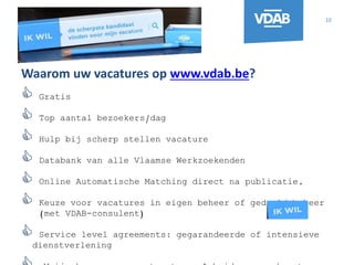 10
Waarom uw vacatures op www.vdab.be?
 Gratis
 Top aantal bezoekers/dag
 Hulp bij scherp stellen vacature
 Databank van alle Vlaamse Werkzoekenden
 Online Automatische Matching direct na publicatie,
 Keuze voor vacatures in eigen beheer of gedeeld beheer
(met VDAB-consulent)
 Service level agreements: gegarandeerde of intensieve
dienstverlening
 