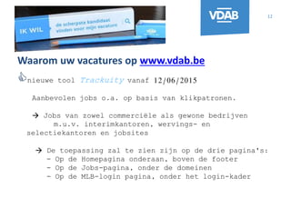 12
Waarom uw vacatures op www.vdab.be
nieuwe tool Trackuity vanaf 12/06/2015
Aanbevolen jobs o.a. op basis van klikpatronen.
 Jobs van zowel commerciële als gewone bedrijven
m.u.v. interimkantoren, wervings- en
selectiekantoren en jobsites
 De toepassing zal te zien zijn op de drie pagina's:
- Op de Homepagina onderaan, boven de footer
- Op de Jobs-pagina, onder de domeinen
- Op de MLB-login pagina, onder het login-kader
 