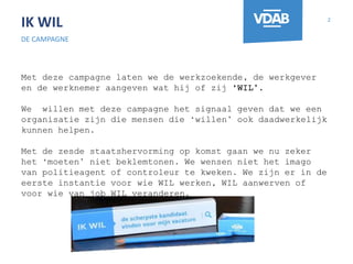 IK WIL
DE CAMPAGNE
2
Met deze campagne laten we de werkzoekende, de werkgever
en de werknemer aangeven wat hij of zij ‘WIL’.
We willen met deze campagne het signaal geven dat we een
organisatie zijn die mensen die ‘willen’ ook daadwerkelijk
kunnen helpen.
Met de zesde staatshervorming op komst gaan we nu zeker
het ‘moeten’ niet beklemtonen. We wensen niet het imago
van politieagent of controleur te kweken. We zijn er in de
eerste instantie voor wie WIL werken, WIL aanwerven of
voor wie van job WIL veranderen.
 