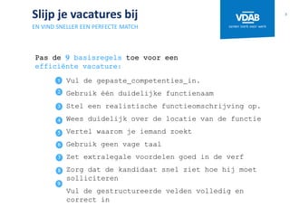 Slijp je vacatures bij
EN VIND SNELLER EEN PERFECTE MATCH
Vul de gepaste competenties in.
Gebruik één duidelijke functienaam
Stel een realistische functieomschrijving op.
Wees duidelijk over de locatie van de functie
Vertel waarom je iemand zoekt
Gebruik geen vage taal
Zet extralegale voordelen goed in de verf
Zorg dat de kandidaat snel ziet hoe hij moet
solliciteren
Vul de gestructureerde velden volledig en
correct in
3
5
6
7
8
9
Pas de 9 basisregels toe voor een
efficiënte vacature:
4
3
2
 