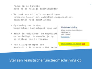 Stel een realistische functieomschrijving op
7
• Focus op de functie
niet op de huidige functiehouder
• Vertrek van minimale verwachtingen
rekening houden met ontwikkelingspotentieel
kandidaten niet demotiveren
• Opsomming van taken,
begrijpbaar taalgebruik voor externen
• Benut in ‘Mijnvdab’ de mogelijkheid
om volledige taakbeschrijving
in bijlage toe te voegen.
• Pas AIDA-principes toe
Aandacht – Interesse – Motiveren - Actie
 