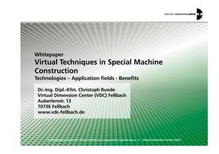 Whitepaper
Virtual Techniques in Special Machine
Construction
Technologies – Application fields - Benefits
© Competence Centre for Virtual Reality and Cooperative Engineering w. V. – Virtual Dimension Center (VDC)
Dr.-Ing. Dipl.-Kfm. Christoph Runde
Virtual Dimension Center (VDC) Fellbach
Auberlenstr. 13
70736 Fellbach
www.vdc-fellbach.de
Technologies – Application fields - Benefits
 