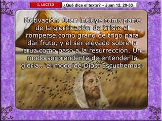 I. LECTIO ¿Qué dice el texto? – Juan 12, 20-33
Motivación: Juan incluye como parte
de la glorificación de Cristo el
romperse como grano de trigo para
dar fruto, y el ser elevado sobre la
cruz como paso a la resurrección. Un
modo sorprendente de entender la
gloria… el modo de Dios. Escuchemos:
 