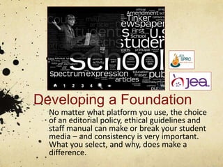 Developing a Foundation
No matter what platform you use, the choice
of an editorial policy, ethical guidelines and
staff manual can make or break your student
media – and consistency is very important.
What you select, and why, does make a
difference.
 