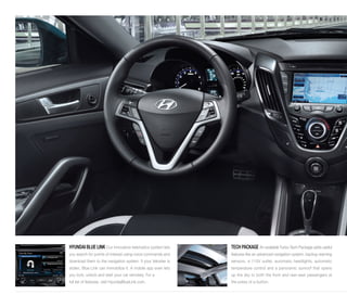 HYUNDAI BLUE LINK Our innovative telematics system lets 
you search for points of interest using voice commands and 
download them to the navigation system. If your Veloster is 
stolen, Blue Link can immobilize it. A mobile app even lets 
you lock, unlock and start your car remotely. For a 
full list of features, visit HyundaiBlueLink.com. 
TECH PACKAGE An available Turbo Tech Package adds useful 
features like an advanced navigation system, backup warning 
sensors, a 115V outlet, automatic headlights, automatic 
temperature control and a panoramic sunroof that opens 
up the sky to both the front and rear-seat passengers at 
the press of a button. 
 