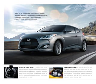 “Best of all, the Veloster comes with a bounty of standard 
equipment, and its EPA fuel-economy figures are more in line 
with a frugal econobox than a sporty head-turner.” 
– KELLEY BLUE BOOK’S KBB.COM1 
VELOSTER TURBO R-SPEC A Turbo R-Spec model 
sharpens Veloster’s performance edge with more steering 
responsiveness, more aggressive suspension tuning and 
a B&M Racing® Sport Shifter for the 6-speed manual. All 
of which maximizes Veloster’s performance to put you in 
closer touch with the road. 
OPEN UP, FOLD DOWN Fold down the 60/40 split rear 
seatbacks, swing open the hatch in back...and the 34.7 
cubic feet you’ve just made available can be stuffed with a 
dozen duffel bags, a mountain bike, or several snowboards. 
Even with the rear seats up, there’s plenty of room for 
making the most of your road trips. 
 
