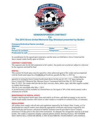 VENDOR/SPONSOR CONTRACT
For
The 2015 Grove United Memorial Day Shootout presented by Quaker
Company/Individual Name (vendor): ____ ___________
Address: ______________________________________________________
City: _______________________________ State: _________Zip:_________
Person to contact:____________________Telephone:___________________
Product(s) to sell:__ _______________________
In consideration for the agreed upon rental price and the terms set forth below, Grove United and the
above named vendor hereby agree as follows:
CONTRACT CONDITIONS:
The organizer asks for the full cooperation of all vendors. Any points not covered are subject to a decision
by the organizer and shall be final.
RENTAL:
This contract for booth space must be signed by a duly authorized agent of the vendor and accompanied
with the booth rental space fee of $1000.00 per booth/site, payable by May 1st, 2015 for
____________________________________________________________________. Unless otherwise
agreed to in writing by Grove United, booth rental allows for the use of a 10’ x 10’ space during the
Grove United 2015 Memorial Day Shootout Soccer Tournament held from May 22, 2015 through
May 25, 2015. The vendor shall provide for their own tent, chairs, tables, signs, and other supplies needed
to conduct their business.
This fee is not cancellable after May 1, 2015.
A second location will be available on a limited basis at a fee equal to 30% of the initial contract, with a
minimum fee of $250.
MAINTENANCE OF RENTAL SPACE:
Vendors shall keep their booth space clean and orderly at all times, and shall not engage in any activity
which would unduly interfere with visitors or other vendors or would be in violation of law, or ordinance.
REGULATIONS:
All vendors must comply with all rules and regulations imposed by the Federal, State, County, or City
food/health laws and all vendors must obtain the appropriate certificates and licenses required by law.
Said certificates and licenses, and proof of liability insurance must be provided to Grove United a
minimum of 30 days prior to the start of the tournament. An adequate fire extinguisher must be in all food
booths. The vendor is required to display a placard, plainly printed, showing all prices. NO VENDOR
MAY SERVE/SELL FOOD OR DRINK A THE SCHAUMBURG TOURNAMENT LOCATION(S).
 
