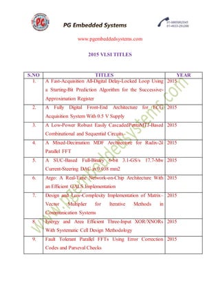 www.pgembeddedsystems.com
2015 VLSI TITLES
S.NO TITLES YEAR
1. A Fast-Acquisition All-Digital Delay-Locked Loop Using
a Starting-Bit Prediction Algorithm for the Successive-
Approximation Register
2015
2. A Fully Digital Front-End Architecture for ECG
Acquisition System With 0.5 V Supply
2015
3. A Low-Power Robust Easily CascadedPentaMTJ-Based
Combinational and Sequential Circuits
2015
4. A Mixed-Decimation MDF Architecture for Radix-2k
Parallel FFT
2015
5. A SUC-Based Full-Binary 6-bit 3.1-GS/s 17.7-Mw
Current-Steering DAC in 0.038 mm2
2015
6. Argo: A Real-Time Network-on-Chip Architecture With
an Efficient GALS Implementation
2015
7. Design and Low-Complexity Implementation of Matrix–
Vector Multiplier for Iterative Methods in
Communication Systems
2015
8. Energy and Area Efficient Three-Input XOR/XNORs
With Systematic Cell Design Methodology
2015
9. Fault Tolerant Parallel FFTs Using Error Correction
Codes and Parseval Checks
2015
 