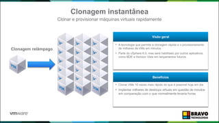 • A tecnologia que permite a clonagem rápida e o provisionamento
de milhares de VMs em minutos.
• Parte do vSphere 6.0, mas será habilitado por outros aplicativos
como BDE e Horizon View em lançamentos futuros.
Visão geral
• Clonar VMs 10 vezes mais rápido do que é possível hoje em dia
• Implantar milhares de desktops virtuais em questão de minutos
em comparação com o que normalmente levaria horas
Benefícios
Clonagem instantânea
Clonar e provisionar máquinas virtuais rapidamente
Clonagem relâmpago
 