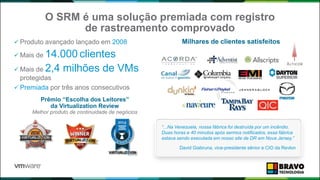 O SRM é uma solução premiada com registro
de rastreamento comprovado
 Produto avançado lançado em 2008
 Mais de 14.000 clientes
 Mais de 2,4 milhões de VMs
protegidas
 Premiada por três anos consecutivos
Prêmio “Escolha dos Leitores”
da Virtualization Review
Melhor produto de continuidade de negócios
“...Na Venezuela, nossa fábrica foi destruída por um incêndio.
Duas horas e 40 minutos após sermos notificados, essa fábrica
estava sendo executada em nosso site de DR em Nova Jersey.”
David Giabruna, vice-presidente sênior e CIO da Revlon
Milhares de clientes satisfeitos
 