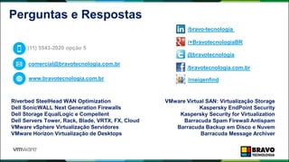 Perguntas e Respostas
Riverbed SteelHead WAN Optimization
Dell SonicWALL Next Generation Firewalls
Dell Storage EqualLogic e Compellent
Dell Servers Tower, Rack, Blade, VRTX, FX, Cloud
VMware vSphere Virtualização Servidores
VMware Horizon Virtualização de Desktops
VMware Virtual SAN: Virtualização Storage
Kaspersky EndPoint Security
Kaspersky Security for Virtualization
Barracuda Spam Firewall Antispam
Barracuda Backup em Disco e Nuvem
Barracuda Message Archiver
(11) 5543-2020 opção 5
comercial@bravotecnologia.com.br
www.bravotecnologia.com.br
/bravotecnologia.com.br
@bravotecnologia
/bravo-tecnologia
/+BravotecnologiaBR
/rneigenfind
 