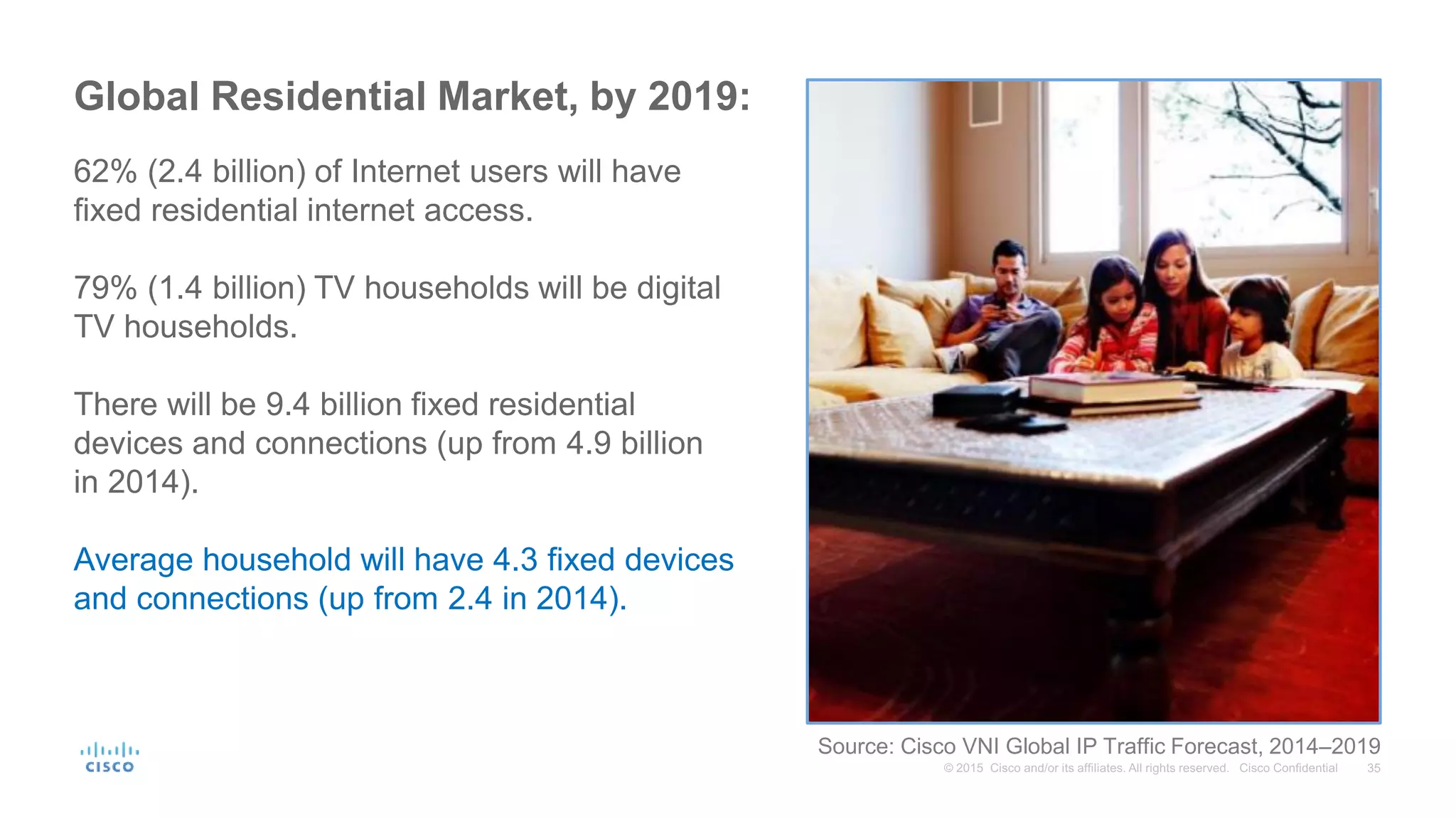 Global Residential Market, by 2019:
62% (2.4 billion) of Internet users will have
fixed residential internet access.
79% (1.4 billion) TV households will be digital
TV households.
There will be 9.4 billion fixed residential
devices and connections (up from 4.9 billion
in 2014).
Average household will have 4.3 fixed devices
and connections (up from 2.4 in 2014).
Source: Cisco VNI Global IP Traffic Forecast, 2014–2019
 