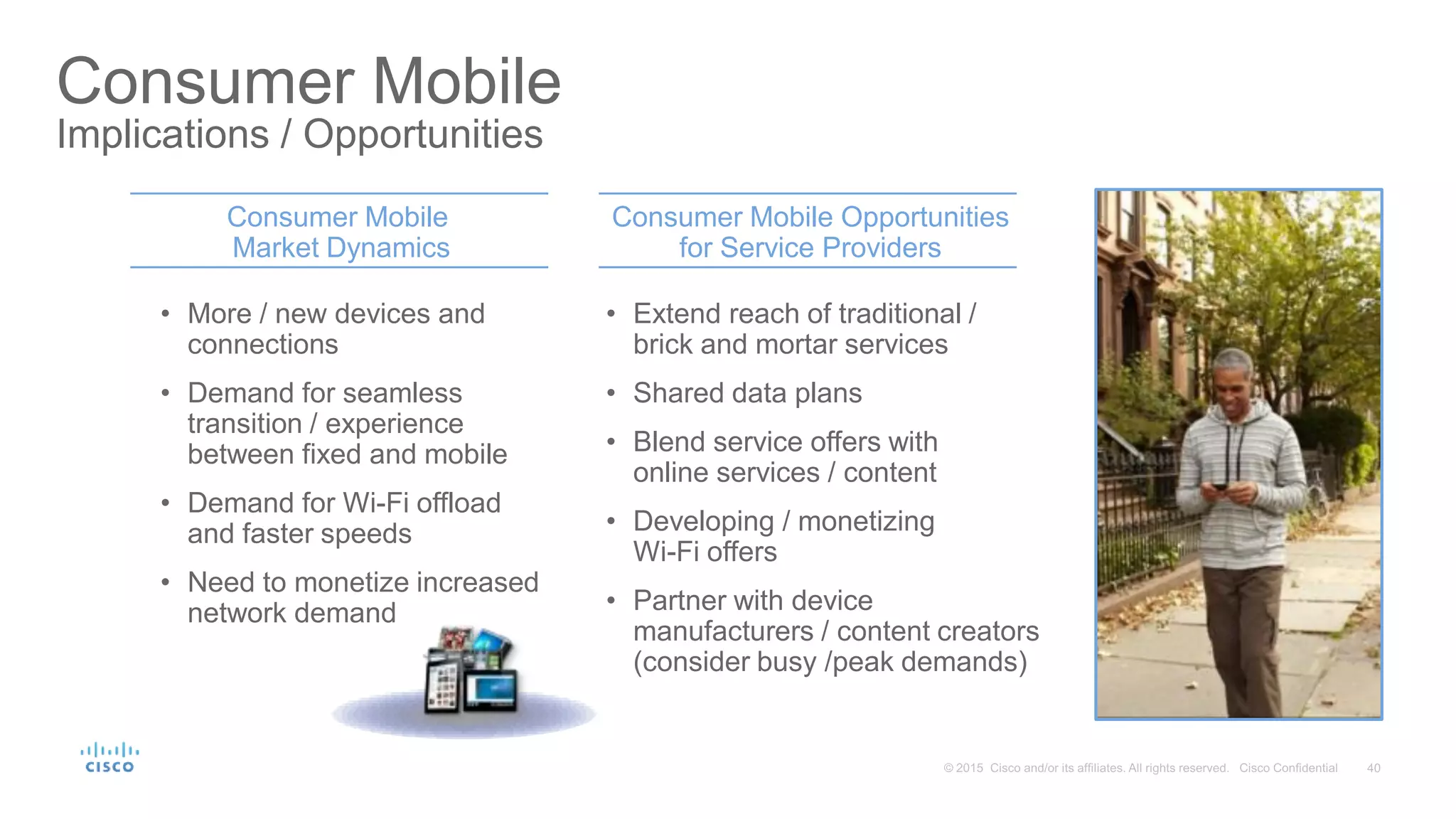Consumer Mobile
Implications / Opportunities
Consumer Mobile
Market Dynamics
Consumer Mobile Opportunities
for Service Providers
• More / new devices and
connections
• Demand for seamless
transition / experience
between fixed and mobile
• Demand for Wi-Fi offload
and faster speeds
• Need to monetize increased
network demand
• Extend reach of traditional /
brick and mortar services
• Shared data plans
• Blend service offers with
online services / content
• Developing / monetizing
Wi-Fi offers
• Partner with device
manufacturers / content creators
(consider busy /peak demands)
 
