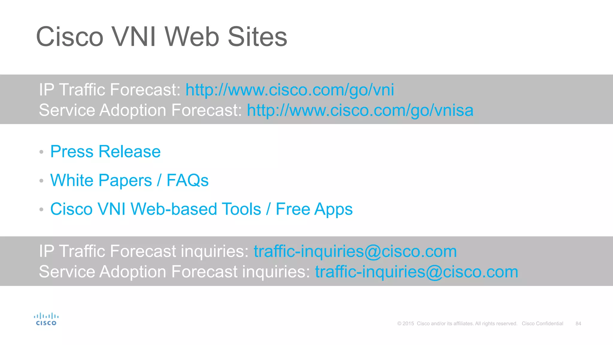 Cisco VNI Web Sites
• Press Release
• White Papers / FAQs
• Cisco VNI Web-based Tools / Free Apps
IP Traffic Forecast inquiries: traffic-inquiries@cisco.com
Service Adoption Forecast inquiries: traffic-inquiries@cisco.com
IP Traffic Forecast: http://www.cisco.com/go/vni
Service Adoption Forecast: http://www.cisco.com/go/vnisa
 
