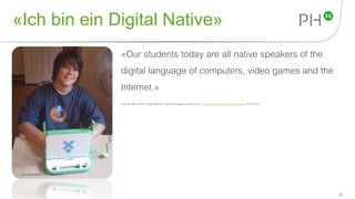 «Ich bin ein Digital Native»
«Our students today are all native speakers of the
digital language of computers, video games and the
Internet.»
Prensky, Marc (2001).Digital Natives, Digital Immigrants. Online unter: http://www.marcprensky.com/writing (29.4.2015).
15
Foto von Philippe Martin CC by (29.4.2015)
 
