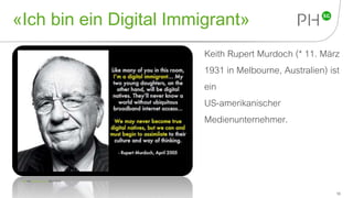 «Ich bin ein Digital Immigrant»
Keith Rupert Murdoch (* 11. März
1931 in Melbourne, Australien) ist
ein
US-amerikanischer
Medienunternehmer.
16
Foto von lynetter CC by (29.4.2015).
 