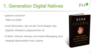 1. Generation Digital Natives
geboren zwischen
1980 und 2000
erste Generation, die mit den Technologien des
digitalen Zeitalters aufgewachsen ist
E-Mails, Internet, Handys und Instant Messaging sind
integrale Bestandteile ihres Lebens
17
 