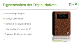 Eigenschaften der Digital Natives
Multitasking-Fähigkeit
„Always Connected“
Teamwork als soziale Stärke
„Trial and error“, „Just do it“
Präferenz für Computerspiele
...
18
Oblinger & Oblinger (2005). Educating the Net Generation. Online
unter:
http://www.educause.edu/research-and-
publications/books/educating-net-generation (29.4.2015).
 