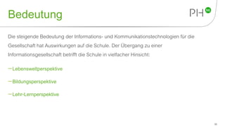 Bedeutung
Die steigende Bedeutung der Informations- und Kommunikationstechnologien für die
Gesellschaft hat Auswirkungen auf die Schule. Der Übergang zu einer
Informationsgesellschaft betrifft die Schule in vielfacher Hinsicht:
Lebensweltperspektive
Bildungsperspektive
Lehr-Lernperspektive
36
 