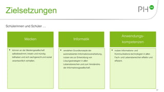 Zielsetzungen
37
Schülerinnen und Schüler …
Anwendungs-
kompetenzen
InformatikMedien
• können an der Mediengesellschaft
selbstbestimmt, kreativ und mündig
teilhaben und sich sachgerecht und sozial
verantwortlich verhalten.
• verstehen Grundkonzepte der
automatisierten Informationsverarbeitung,
nutzen sie zur Entwicklung von
Lösungsstrategien in allen
Lebensbereichen und zum Verständnis
der Informationsgesellschaft.
• nutzen Informations- und
Kommunikations-technologienin allen
Fach- und Lebensbereichen effektiv und
effizient.
 