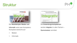 Struktur
Der Modullehrplan Medien und
Informatik weist zwei Kompetenz-
Kompetenz-bereiche auf:
• Medien
• Informatik
Modul integrativ
Die Anwendungs-kompetenzen
werden integrativ (in allen Fächern –
Querverweise) vermittelt.
 