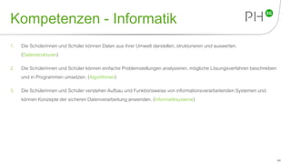 Kompetenzen - Informatik
1. Die Schülerinnen und Schüler können Daten aus ihrer Umwelt darstellen, strukturieren und auswerten.
(Datenstrukturen)
2. Die Schülerinnen und Schüler können einfache Problemstellungen analysieren, mögliche Lösungsverfahren beschreiben
und in Programmen umsetzen. (Algorithmen)
3. Die Schülerinnen und Schüler verstehen Aufbau und Funktionsweise von informationsverarbeitenden Systemen und
können Konzepte der sicheren Datenverarbeitung anwenden. (Informatiksysteme)
44
 
