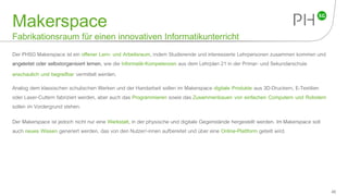 Makerspace
Fabrikationsraum für einen innovativen Informatikunterricht
Der PHSG Makerspace ist ein offener Lern- und Arbeitsraum, indem Studierende und interessierte Lehrpersonen zusammen kommen und
angeleitet oder selbstorganisiert lernen, wie die Informatik-Kompetenzen aus dem Lehrplan 21 in der Primar- und Sekundarschule
anschaulich und begreifbar vermittelt werden.
Analog dem klassischen schulischen Werken und der Handarbeit sollen im Makerspace digitale Produkte aus 3D-Druckern, E-Textilien
oder Laser-Cuttern fabriziert werden, aber auch das Programmieren sowie das Zusammenbauen von einfachen Computern und Robotern
sollen im Vordergrund stehen.
Der Makerspace ist jedoch nicht nur eine Werkstatt, in der physische und digitale Gegenstände hergestellt werden. ImMakerspace soll
auch neues Wissen generiert werden, das von den Nutzer/-innen aufbereitet und über eine Online-Plattform geteilt wird.
48
 