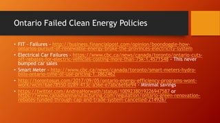 Ontario Failed Clean Energy Policies
• FIT – Failures - http://business.financialpost.com/opinion/boondoggle-how-
ontarios-pursuit-of-renewable-energy-broke-the-provinces-electricity-system
• Electrical Car Failures - https://www.cbc.ca/news/canada/toronto/ontario-cuts-
off-rebates-for-electric-vehicles-costing-more-than-75k-1.4571548 - This never
bumped car sales
• Smart Meter - http://www.cbc.ca/news/canada/toronto/smart-meters-hydro-
bills-ontario-time-of-use-pricing-1.3862462
• http://torontosun.com/2017/09/05/ontario-energy-efficiency-programs-wont-
work/wcm/6ae78550-0289-413c-a56e-e7abc6ef6e94 - Minimal savings
• https://twitter.com/AndreaHorwath/status/1009238019226947587 or
https://www.canadianmanufacturing.com/regulation/ontario-green-renovation-
rebates-funded-through-cap-and-trade-system-cancelled-214926/
 