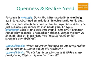 Openness & Realize Need
Personen är mottaglig. Detta förutsätter att du är en trovärdig
avsändare. Jobba med en inkluderande och en aktiv kunddialog.
Man inser inte vilka behov man har förrän någon i ens närhet gör
just det man själv känner att man borde göra. En typisk
katalysator skulle kunna vara statusraden ”Kom precis hem från
romantisk weekend i Paris med min älskling. Känner mig som 20
år igen!” eller ett blogginlägg med ”9 bästa resmålen för
stressade barnföräldrar”.
Upplevd känsla: ”Hmm. Nu pratar företag X om att barnföräldrar
får för lite sömn. Undrar om jag är i riskzonen?”
Upplevd känsla: ”Nu när jag tänker efter skulle faktiskt en resa
(med företag X) göra mig mindre stressad.”
Openness &
Realize need
 