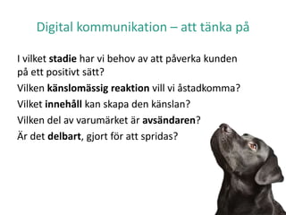 Digital kommunikation – att tänka på
I vilket stadie har vi behov av att påverka kunden
på ett positivt sätt?
Vilken känslomässig reaktion vill vi åstadkomma?
Vilket innehåll kan skapa den känslan?
Vilken del av varumärket är avsändaren?
Är det delbart, gjort för att spridas?
 