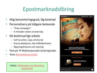 Epostmarknadsföring
• Hög konverteringsgrad, låg kostnad
• Personalisera på tidigare beteende
– ”Drip-campaigns”
– X månader sedan senaste köp
• Ett kontinuerligt arbete
– Call to action, copy, ämnesrad
– Krymp databasen, öka träffsäkerheten
– Öppningsfrekvens och tajming
• Tänk på  Mobilanpassade landningssidor
• Testa Remarketing-emails
Lästips: Whitepaper om Marketing-
automation
 