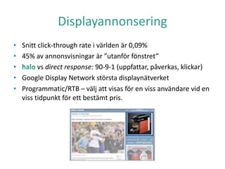 Displayannonsering
• Snitt click-through rate i världen är 0,09%
• 45% av annonsvisningar är ”utanför fönstret”
• vs direct response: 90-9-1 (uppfattar, påverkas, klickar)
• Google Display Network största displaynätverket
• Programmatic/RTB – välj att visas för en viss användare vid en
viss tidpunkt för ett bestämt pris.
 